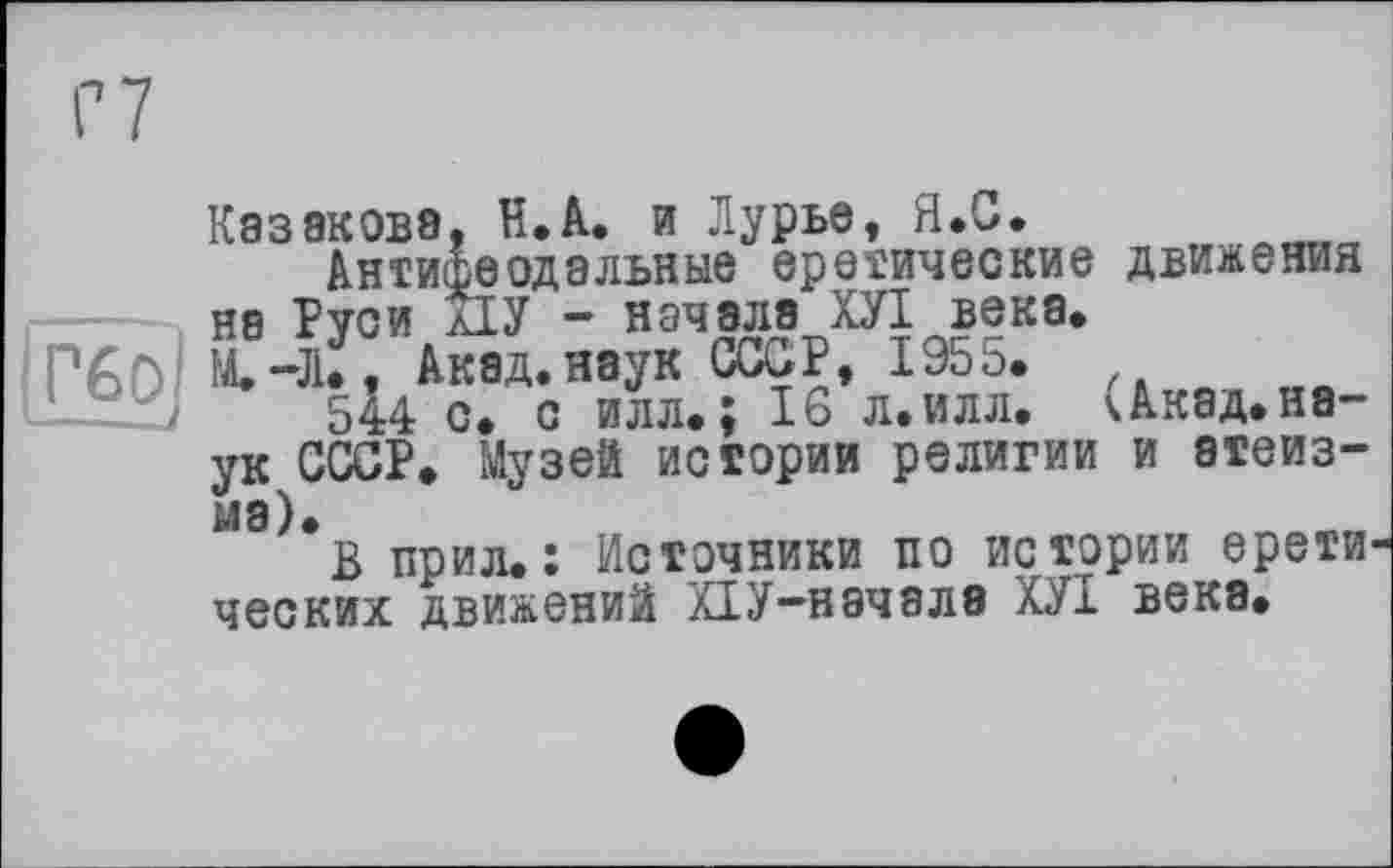 ﻿Г 7
Казакова, В.А. и Лурье, Я.С.
Антифеодальные еретические движения на Руси д1У — начале ХУІ века» M.-JU, Аквд.наук СССР, 1955.
544 с. с илл.; 16 л. илл. чАкад, наук СССР. Музей истории религии и атеизма).
В прил.: Источники по истории ерети' ческих движений ХІУ-началз ХУІ века.